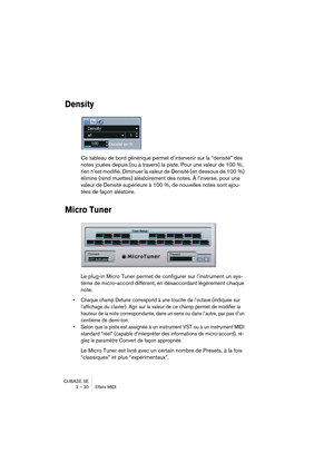 Page 30CUBASE SE
2 – 30 Effets MIDI
Density
Ce tableau de bord générique permet d’intervenir sur la “densité” des 
notes jouées depuis (ou à travers) la piste. Pour une valeur de 100 %, 
rien n’est modifié. Diminuer la valeur de Densité (en dessous de 100 %) 
élimine (rend muettes) aléatoirement des notes. À l’inverse, pour une 
valeur de Densité supérieure à 100 %, de nouvelles notes sont ajou-
tées de façon aléatoire.
Micro Tuner
Le plug-in Micro Tuner permet de configurer sur l’instrument un sys-
tème de...