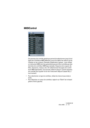 Page 31CUBASE SE
Effets MIDI 2 – 31
MIDIControl
Ce panneau de contrôle générique permet de sélectionner jusqu’à huit 
types de contrôleurs MIDI différents, puis d’en définir les valeurs via les 
champs ou les curseurs. Exemple d’application typique : vous utilisez 
un instrument MIDI dont les paramètres peuvent être contrôlés par des 
données de contrôleur MIDI (par exemple, fréquence de coupure de 
filtre, résonance, niveaux, etc.). En sélectionnant les types de contrô-
leurs MIDI appropriés, vous pouvez...