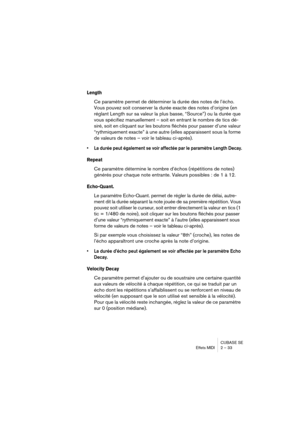 Page 33CUBASE SE
Effets MIDI 2 – 33
Length
Ce paramètre permet de déterminer la durée des notes de l’écho. 
Vous pouvez soit conserver la durée exacte des notes d’origine (en 
réglant Length sur sa valeur la plus basse, “Source”) ou la durée que 
vous spécifiez manuellement – soit en entrant le nombre de tics dé-
siré, soit en cliquant sur les boutons fléchés pour passer d’une valeur 
“rythmiquement exacte” à une autre (elles apparaissent sous la forme 
de valeurs de notes – voir le tableau ci-après).
• La...