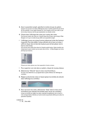 Page 38CUBASE SE
2 – 38 Effets MIDI
3.Avec le paramètre Length, spécifiez le nombre de pas du pattern.
Comme vous pouvez le voir dans l’affichage de note, le nombre maximal de pas est de 
32. Par exemple, si vous réglez Quantize sur 16 et Length sur 32, vous créez un pat-
tern de deux mesures, dont les pas représentent une double croche.
4.Cliquez dans l’affichage des notes pour insérer des notes.
Vous pouvez insérer des notes sur n’importe lequel des 32 pas, mais le plug-in Step 
Designer ne lit que le nombre...