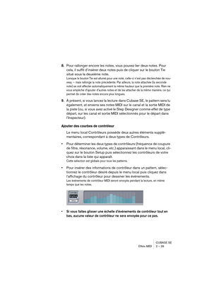 Page 39CUBASE SE
Effets MIDI 2 – 39
8.Pour rallonger encore les notes, vous pouvez lier deux notes. Pour 
cela, il suffit d’insérer deux notes puis de cliquer sur le bouton Tie 
situé sous la deuxième note.
Lorsque le bouton Tie est allumé pour une note, celle-ci n’est pas déclenchée de nou-
veau – mais rallonge la note précédente. Par ailleurs, la note attachée (la seconde 
note) se voit affecter automatiquement la même hauteur que la première note. Rien ne 
vous empêche d’ajouter d’autres notes et de les...