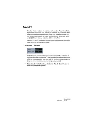 Page 45CUBASE SE
Effets MIDI 2 – 45
Track FX
Ce plug-in est à la base un duplicata de la section Paramètres Piste. 
Il peut être utile si vous avez besoin, par exemple, de paramètres Aléa-
toire ou Intervalle supplémentaires, ou si vous préférez disposer de 
vos paramètres de piste dans une fenêtre séparée (pour cela, faites 
un [Alt]/[Option]-clic sur le bouton Édition de l’effet).
Le Track FX inclut également une fonction supplémentaire, non dispo-
nible parmi les paramètres de piste :
Transposer à la Gamme...