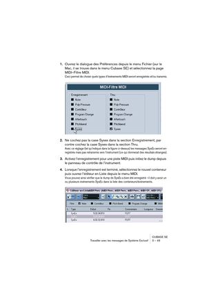 Page 49CUBASE SE
Travailler avec les messages de Système Exclusif 3 – 49
1.Ouvrez le dialogue des Préférences depuis le menu Fichier (sur le 
Mac, il se trouve dans le menu Cubase SE) et sélectionnez la page 
MIDI–Filtre MIDI.
Ceci permet de choisir quels types d’événements MIDI seront enregistrés et/ou transmis.
2.Ne cochez pas la case Sysex dans la section Enregistrement, par 
contre cochez la case Sysex dans la section Thru.
Avec ce réglage (tel qu’indiqué dans la figure ci-dessus) les messages SysEx seront...