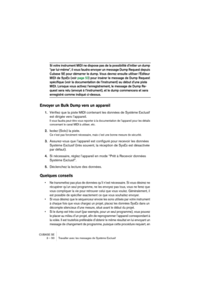 Page 50CUBASE SE
3 – 50 Travailler avec les messages de Système Exclusif
Si votre instrument MIDI ne dispose pas de la possibilité d’initier un dump 
“par lui-même”, il vous faudra envoyer un message Dump Request depuis 
Cubase SE pour démarrer le dump. Vous devrez ensuite utiliser l’Éditeur 
MIDI de SysEx (voir page 53) pour insérer le message de Dump Request 
spécifique (voir la documentation de l’instrument) au début d’une piste 
MIDI. Lorsque vous activez l’enregistrement, le message de Dump Re-
quest sera...