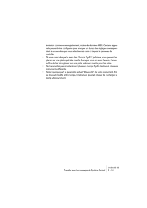 Page 51CUBASE SE
Travailler avec les messages de Système Exclusif 3 – 51
émission comme en enregistrement, moins de données MIDI. Certains appa-
reils peuvent être configurés pour envoyer un dump des réglages correspon-
dant à un son dès que vous sélectionnez celui-ci depuis le panneau de 
contrôle.
• Si vous créez des parts avec des “dumps SysEx” judicieux, vous pouvez les 
placer sur une piste spéciale muette. Lorsque vous en aurez besoin, il vous 
suffira de les faire glisser sur une piste vide non muette...