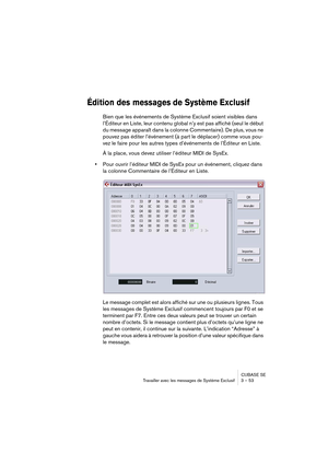 Page 53CUBASE SE
Travailler avec les messages de Système Exclusif 3 – 53
Édition des messages de Système Exclusif 
Bien que les événements de Système Exclusif soient visibles dans 
l’Éditeur en Liste, leur contenu global n’y est pas affiché (seul le début 
du message apparaît dans la colonne Commentaire). De plus, vous ne 
pouvez pas éditer l’événement (à part le déplacer) comme vous pou-
vez le faire pour les autres types d’événements de l’Éditeur en Liste.
À la place, vous devez utiliser l’éditeur MIDI de...