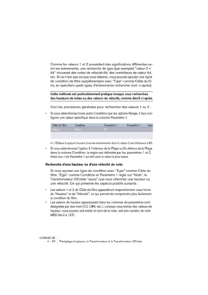 Page 60CUBASE SE
4 – 60 Préréglages Logiques, le Transformateur et le Transformateur d’Entrée
Comme les valeurs 1 et 2 possèdent des significations différentes se-
lon les événements, une recherche de type (par exemple) “valeur 2 = 
64” trouverait des notes de vélocité 64, des contrôleurs de valeur 64, 
etc. Si ce n’est pas ce que vous désirez, vous pouvez ajouter une ligne 
de condition de filtre supplémentaire avec “Type” comme Cible du fil-
tre, en spécifiant quels types d’événements rechercher (voir ci...