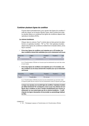 Page 64CUBASE SE
4 – 64 Préréglages Logiques, le Transformateur et le Transformateur d’Entrée
Combiner plusieurs lignes de condition
Comme décrit précédemment, pour ajouter des lignes de condition il 
suffit de cliquer sur le bouton Ajouter Ligne, situé à droite de la liste. 
Le résultat obtenu en combinant les lignes de conditions dépend des 
opérateurs booléens Et/Ou.
La colonne booléenne
Cliquer dans la colonne “bool” à droite dans la liste permet de sélec-
tionner un opérateur booléen : “Et” ou “Ou”. Cet...