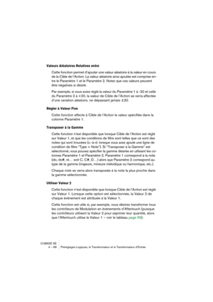 Page 68CUBASE SE
4 – 68 Préréglages Logiques, le Transformateur et le Transformateur d’Entrée
Valeurs Aléatoires Relatives entre
Cette fonction permet d’ajouter une valeur aléatoire à la valeur en cours 
de la Cible de l’Action. La valeur aléatoire ainsi ajoutée est comprise en-
tre le Paramètre 1 et le Paramètre 2. Notez que ces valeurs peuvent 
être négatives si désiré. 
Par exemple, si vous aviez réglé la valeur du Paramètre 1 à -20 et celle 
du Paramètre 2 à +20, la valeur de Cible de l’Action se verra...