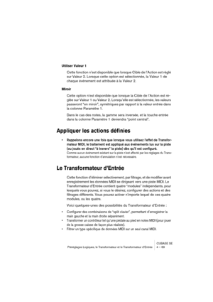 Page 69CUBASE SE
Préréglages Logiques, le Transformateur et le Transformateur d’Entrée 4 – 69
Utiliser Valeur 1
Cette fonction n’est disponible que lorsque Cible de l’Action est réglé 
sur Valeur 2. Lorsque cette option est sélectionnée, la Valeur 1 de 
chaque événement est attribuée à la Valeur 2.
Miroir
Cette option n’est disponible que lorsque la Cible de l’Action est ré-
glée sur Valeur 1 ou Valeur 2. Lorsqu’elle est sélectionnée, les valeurs 
passeront “en miroir”, symétriques par rapport à la valeur...