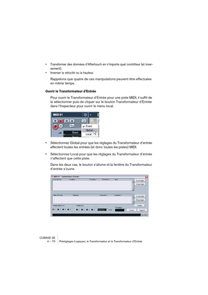 Page 70CUBASE SE
4 – 70 Préréglages Logiques, le Transformateur et le Transformateur d’Entrée
• Transformer des données d’Aftertouch en n’importe quel contrôleur (et inver-
sement).
• Inverser la vélocité ou la hauteur.
Rappelons que quatre de ces manipulations peuvent être effectuées 
en même temps.
Ouvrir le Transformateur d’Entrée
Pour ouvrir le Transformateur d’Entrée pour une piste MIDI, il suffit de 
la sélectionner puis de cliquer sur le bouton Transformateur d’Entrée 
dans l’Inspecteur pour ouvrir le...