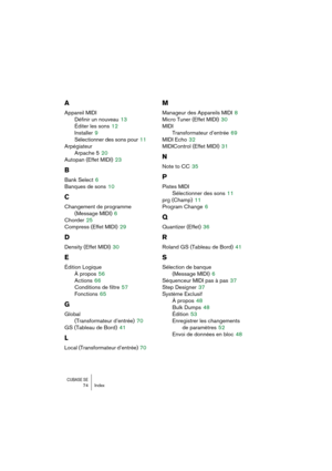 Page 74CUBASE SE74 Index
A
Appareil MIDI
Définir un nouveau
 13
Éditer les sons
 12
Installer
 9
Sélectionner des sons pour
 11
Arpégiateur
Arpache 5
 20
Autopan (Effet MIDI)
 23
B
Bank Select 6
Banques de sons
 10
C
Changement de programme 
(Message MIDI)
 6
Chorder
 25
Compress (Effet MIDI)
 29
D
Density (Effet MIDI) 30
E
Édition Logique
À propos
 56
Actions
 66
Conditions de filtre
 57
Fonctions
 65
G
Global
(Transformateur d’entrée)
 70
GS (Tableau de Bord)
 41
L
Local (Transformateur d’entrée) 70
M...