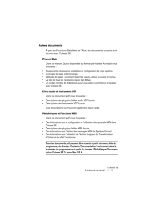 Page 11 
CUBASE SE
À propos de ce manuel 1 – 11 
Autres documents
 
À part les Fonctions Détaillées et l’Aide, les documents suivants sont 
fournis avec Cubase SE : 
Prise en Main
 
Dans ce manuel (aussi disponible au format pdf Adobe Acrobat) vous 
trouverez : 
• Équipements nécessaires, installation et configuration de votre système.
• Concepts de base et terminologie.
• Méthode de bases : comment régler les valeurs, utiliser les outils et menus.
• La liste de tous les raccourcis clavier par défaut.
• Un...