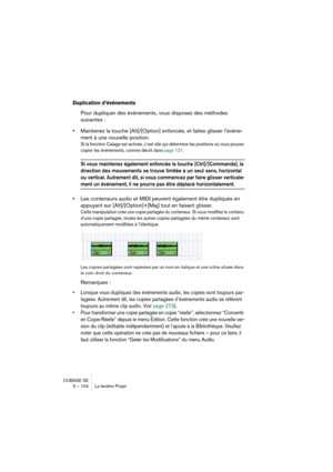 Page 104CUBASE SE
5 – 104 La fenêtre Projet
Duplication d’événements
Pour dupliquer des événements, vous disposez des méthodes 
suivantes :
•Maintenez la touche [Alt]/[Option] enfoncée, et faites glisser l’événe-
ment à une nouvelle position.
Si la fonction Calage est activée, c’est elle qui détermine les positions où vous pouvez 
copier les événements, comme décrit dans page 121. 
Si vous maintenez également enfoncée la touche [Ctrl]/[Commande], la 
direction des mouvements se trouve limitée à un seul sens,...