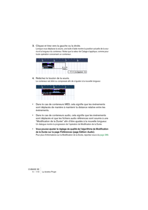 Page 110CUBASE SE
5 – 110 La fenêtre Projet
3.Cliquez et tirez vers la gauche ou la droite.
Lorsque vous déplacez la souris, une bulle d’aide montre la position actuelle de la sou-
ris et la longueur du conteneur. Notez que la valeur de Calage s’applique, comme pour 
toute opération concernant un conteneur.
4.Relâchez le bouton de la souris.
Le conteneur est étiré ou compressé afin de s’ajuster à la nouvelle longueur.
•Dans le cas de conteneurs MIDI, cela signifie que les événements 
sont déplacés de manière à...