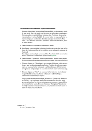 Page 114CUBASE SE
5 – 114 La fenêtre Projet
Création de nouveaux Fichiers à partir d’événements
Comme décrit dans le manuel de Prise en Main, un événement audio 
lit une partie d’un clip audio, qui lui-même se réfère à un ou plusieurs 
fichiers audio enregistré(s) sur le disque dur. Toutefois, dans certai-
nes situations il est souhaitable de pouvoir créer un nouveau fichier ne 
reprenant qu’une section des données lues par l’événement. Pour 
cela, il faut utiliser la fonction “Convertir la Sélection en...