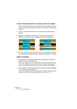 Page 118CUBASE SE
5 – 118 La fenêtre Projet
Créer des intervalles de sélection sur plusieurs pistes non contiguës
Comme décrit précédemment, une sélection peut englober plusieurs 
pistes. Il est également possible d’exclure des pistes d’un intervalle de 
sélection :
1.Créez un intervalle de sélection, de la première à la dernière piste 
désirée.
2.Appuyez sur [Ctrl]/[Commande] puis cliquez dans l’intervalle de 
sélection sur les pistes que vous désirez exclure de la sélection.
3.On peut, de la même façon,...