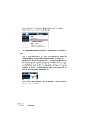 Page 122CUBASE SE
5 – 122 La fenêtre Projet
Le comportement de la fonction Calage varie selon le mode sé-
lectionné dans le menu local Mode Calage.
Les paragraphes suivants décrivent les différents modes de Calage :
Grille
Dans ce mode, les positions de Calage sont définies avec le menu lo-
cal de Grille situé à droite. Les options dépendent du format sé-
lectionné pour la règle. Si par exemple, il a été défini que la règle doit 
afficher des mesures et des temps, la grille peut être définie en mesu-
res, temps...