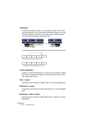 Page 124CUBASE SE
5 – 124 La fenêtre Projet
Permutation
Le mode Permutation est utile si vous désirez modifier l’ordre d’évé-
nements adjacents. Si vous avez deux événements adjacents, et que 
vous faites glisser le premier vers la droite, après le second événe-
ment, les deux événements seront permutés.
Le même principe reste valable dans le cas de plusieurs événements :
Curseur magnétique
Lorsque ce mode est sélectionné, le curseur de projet devient “magné-
tique”. Par conséquent, faire glisser un événement à...