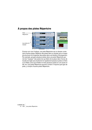 Page 128CUBASE SE
6 – 128 Les pistes Répertoire
À propos des pistes Répertoire
Comme son nom l’indique, une piste Répertoire est un dossier conte-
nant d’autres pistes. Déplacer des pistes dans un dossier est un moyen 
de structurer et d’organiser des pistes dans une fenêtre d’Arrangement. 
Par exemple, grouper plusieurs pistes dans une piste Répertoire per-
met de “masquer” des pistes (ce qui libère de la place dans l’écran de 
travail), de régler plus facilement et rapidement plusieurs pistes en Solo 
ou en...