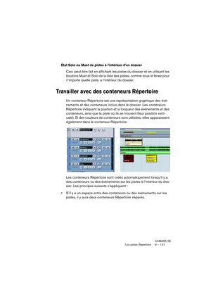 Page 131CUBASE SE
Les pistes Répertoire 6 – 131
État Solo ou Muet de pistes à l’intérieur d’un dossier
Ceci peut être fait en affichant les pistes du dossier et en utilisant les 
boutons Muet et Solo de la liste des pistes, comme vous le feriez pour 
n’importe quelle piste, à l’intérieur du dossier. 
Travailler avec des conteneurs Répertoire
Un conteneur Répertoire est une représentation graphique des évé-
nements et des conteneurs inclus dans le dossier. Les conteneurs 
Répertoire indiquent la position et la...