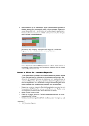 Page 132CUBASE SE
6 – 132 Les pistes Répertoire
•Les conteneurs ou les événements qui se chevauchent à l’intérieur du 
dossier peuvent être représentés par le même conteneur Répertoire 
ou par deux différents – en fonction de la valeur du chevauchement.
Si le chevauchement se produit sur la moitié de sa longueur ou moins, il est alors placé 
dans un nouveau conteneur Répertoire. 
Le conteneur MIDI chevauche l’événement audio de plus de la moitié de sa 
longueur, il est donc inclus dans le même conteneur...