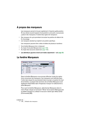 Page 136CUBASE SE
7 – 136 Utilisation des marqueurs
À propos des marqueurs
Les marqueurs servent à trouver rapidement n’importe quelle position. 
Si vous devez souvent passer d’une position à une autre, vous pouvez 
y placer des marqueurs. Il existe deux types de marqueurs: 
• Des marqueurs de cycle permettant de stocker les positions de début et de 
fin d’une plage.
• Les marqueurs standard qui repèrent une position spécifique.
Les marqueurs peuvent être créés et édités de plusieurs manières :
• Via la fenêtre...