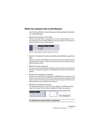 Page 141CUBASE SE
Utilisation des marqueurs 7 – 141
Édition des marqueurs dans la piste Marqueur
Les fonctions d’édition suivantes peuvent être exécutées directement 
sur la piste Marqueur :
•Ajouter des marqueurs “À la volée”.
Utilisez la commande clavier correspondante ou le bouton “Ajouter Marqueur” de la 
liste des pistes pour que la piste de Marqueur ajoute des marqueurs de positions à la 
position actuelle du curseur, durant la lecture. 
•Ajouter un marqueur de cycle aux positions des délimiteurs gauche et...