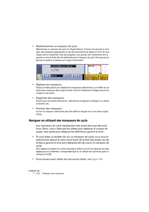 Page 142CUBASE SE
7 – 142 Utilisation des marqueurs
•Redimensionner un marqueur de cycle
Sélectionnez un marqueur de cycle en cliquant dessus. Comme vous pouvez le cons-
tater, deux poignées apparaissent au bas des événements de départ et de fin. Si vous 
cliquez tout en maintenant l’une des poignées, vous pouvez tirer l’événement vers la 
gauche ou vers la droite afin de redimensionner le marqueur de cycle. Vous pouvez su-
perviser la position numérique sur la ligne d’information.
•Déplacer les marqueurs....