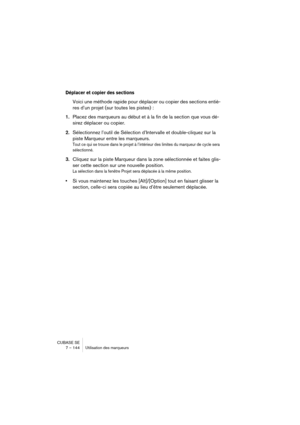 Page 144CUBASE SE
7 – 144 Utilisation des marqueurs
Déplacer et copier des sections
Voici une méthode rapide pour déplacer ou copier des sections entiè-
res d’un projet (sur toutes les pistes) :
1.Placez des marqueurs au début et à la fin de la section que vous dé-
sirez déplacer ou copier.
2.Sélectionnez 
l’outil de Sélection d’Intervalle et double-cliquez sur la 
piste Marqueur entre les marqueurs.
Tout ce qui se trouve dans le projet à l’intérieur des limites du marqueur de cycle sera 
sélectionné.
3.Cliquez...