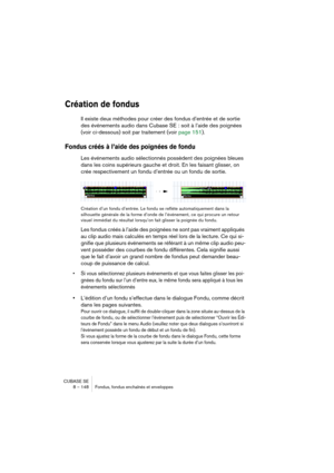 Page 148CUBASE SE
8 – 148 Fondus, fondus enchaînés et enveloppes
Création de fondus
Il existe deux méthodes pour créer des fondus d’entrée et de sortie 
des événements audio dans Cubase SE : soit à l’aide des poignées 
(voir ci-dessous) soit par traitement (voir page 151).
Fondus créés à l’aide des poignées de fondu
Les événements audio sélectionnés possèdent des poignées bleues 
dans les coins supérieurs gauche et droit. En les faisant glisser, on 
crée respectivement un fondu d’entrée ou un fondu de sortie....