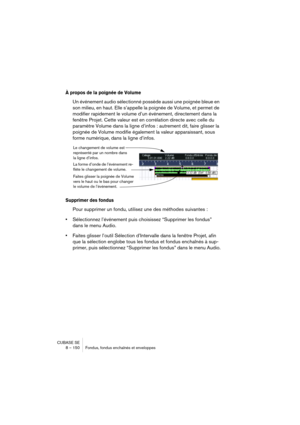 Page 150CUBASE SE
8 – 150 Fondus, fondus enchaînés et enveloppes
À propos de la poignée de Volume
Un événement audio sélectionné possède aussi une poignée bleue en 
son milieu, en haut. Elle s’appelle la poignée de Volume, et permet de 
modifier rapidement le volume d’un événement, directement dans la 
fenêtre Projet. Cette valeur est en corrélation directe avec celle du 
paramètre Volume dans la ligne d’infos : autrement dit, faire glisser la 
poignée de Volume modifie également la valeur apparaissant, sous...