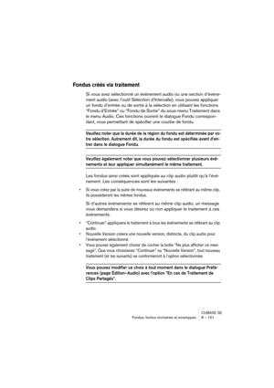 Page 151CUBASE SE
Fondus, fondus enchaînés et enveloppes 8 – 151
Fondus créés via traitement
Si vous avez sélectionné un événement audio ou une section d’événe-
ment audio (avec l’outil Sélection d’Intervalle), vous pouvez appliquer 
un fondu d’entrée ou de sortie à la sélection en utilisant les fonctions 
“Fondu d’Entrée” ou “Fondu de Sortie” du sous-menu Traitement dans 
le menu Audio. Ces fonctions ouvrent le dialogue Fondu correspon-
dant, vous permettant de spécifier une courbe de fondu.
Veuillez noter que...