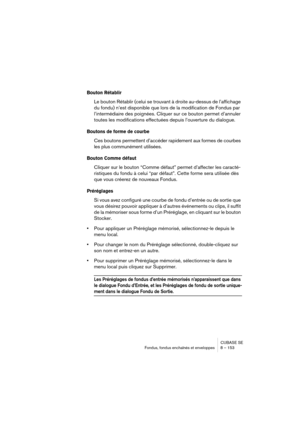 Page 153CUBASE SE
Fondus, fondus enchaînés et enveloppes 8 – 153
Bouton Rétablir 
Le bouton Rétablir (celui se trouvant à droite au-dessus de l’affichage 
du fondu) n’est disponible que lors de la modification de Fondus par 
l’intermédiaire des poignées. Cliquer sur ce bouton permet d’annuler 
toutes les modifications effectuées depuis l’ouverture du dialogue.
Boutons de forme de courbe
Ces boutons permettent d’accéder rapidement aux formes de courbes 
les plus communément utilisées.
Bouton Comme défaut
Cliquer...