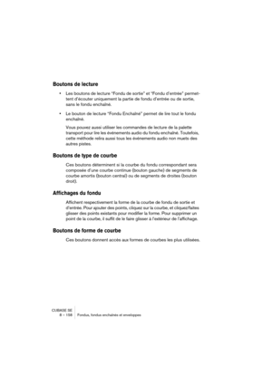 Page 158CUBASE SE
8 – 158 Fondus, fondus enchaînés et enveloppes
Boutons de lecture
•Les boutons de lecture “Fondu de sortie” et “Fondu d’entrée” permet-
tent d’écouter uniquement la partie de fondu d’entrée ou de sortie, 
sans le fondu enchaîné.
•Le bouton de lecture “Fondu Enchaîné” permet de lire tout le fondu 
enchaîné. 
Vous pouvez aussi utiliser les commandes de lecture de la palette 
transport pour lire les événements audio du fondu enchaîné. Toutefois, 
cette méthode relira aussi tous les événements...