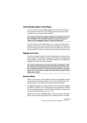Page 159CUBASE SE
Fondus, fondus enchaînés et enveloppes 8 – 159
Cases Énergies Égales et Gain Égaux
Si vous cochez la case “Énergies Égales”, les courbes de fondu se-
ront ajustées de telle façon que l’énergie (puissance) sonore reste 
constante tout au long du fondu enchaîné.
Les courbes à puissance (énergie) constante ne possèdent qu’un seul 
point modifiable. Il est impossible d’utiliser les boutons de type de 
courbe ou les préréglages lorsque ce mode est sélectionné.
Si vous cochez la case “Gains Égaux”,...
