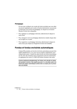 Page 160CUBASE SE
8 – 160 Fondus, fondus enchaînés et enveloppes
Préréglages
Si vous avez configuré une courbe de fondu enchaîné que vous dési-
rez pouvoir appliquer par la suite à d’autres événements, vous pouvez 
la mémoriser sous forme de préréglage, en cliquant sur le bouton 
Stocker (l’icône de la disquette).
•Pour appliquer un préréglage mémorisé, sélectionnez-le depuis le 
menu local.
•Pour changer le nom du préréglage sélectionné, double-cliquez des-
sus et tapez-en un autre.
•Pour supprimer un...