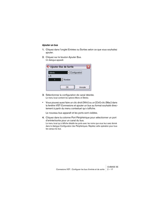 Page 17 
CUBASE SE
Connexions VST : Configurer les bus d’entrée et de sortie 2 – 17 
Ajouter un bus
 
1. 
Cliquez dans l’onglet Entrées ou Sorties selon ce que vous souhaitez 
ajouter. 
2. 
Cliquez sur le bouton Ajouter Bus. 
Un dialogue apparaît.
 
3. 
Sélectionnez la configuration de canal désirée. 
Le menu local contient les options Mono et Stéréo.
 
• 
Vous pouvez aussi faire un clic droit (Win) ou un [Ctrl]-clic (Mac) dans 
la fenêtre VST Connexions et ajouter un bus au format souhaité direc-
tement à...