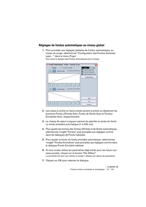 Page 161CUBASE SE
Fondus, fondus enchaînés et enveloppes 8 – 161
Réglages de fondus automatiques au niveau global
1.Pour procéder aux réglages globales de fondus automatiques, au 
niveau du projet, sélectionnez “Configuration des Fondus Automati-
ques…” dans le menu Projet.
Ceci ouvre le dialogue des Fondus Automatiques pour le projet.
2.Les cases à cocher en haut à droite servent à activer ou désactiver les 
fonctions Fondu d’Entrée Auto, Fondu de Sortie Auto et Fondus-
Enchaînés Auto, respectivement.
3.Le...