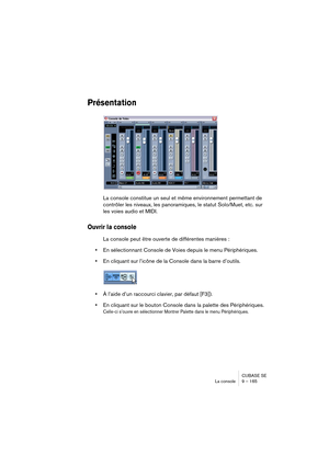 Page 165CUBASE SE
La console 9 – 165
Présentation
La console constitue un seul et même environnement permettant de 
contrôler les niveaux, les panoramiques, le statut Solo/Muet, etc. sur 
les voies audio et MIDI. 
Ouvrir la console
La console peut être ouverte de différentes manières :
•En sélectionnant Console de Voies depuis le menu Périphériques.
•En cliquant sur l’icône de la Console dans la barre d’outils.
•À l’aide d’un raccourci clavier, par défaut [F3]).
•En cliquant sur le bouton Console dans la palette...