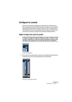 Page 167CUBASE SE
La console 9 – 167
Configurer la console
Comme mentionné précédemment, les fenêtres de console peuvent 
être configurées de façons différentes selon vos besoins ce qui permet 
également d’économiser de la place à l’écran. Voici un exposé rapide 
des différentes options de visualisation (les descriptions suivantes sup-
posent que vous avez un projet actif contenant quelques pistes) :
Régler la largeur des voies de console
La largeur de chaque voie peut être réglée sur “Large” ou “Étroit”, à...