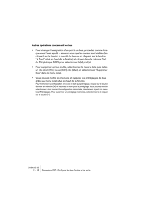 Page 18 
CUBASE SE
2 – 18 Connexions VST : Configurer les bus d’entrée et de sortie 
Autres opérations concernant les bus
 
• 
Pour changer l’assignation d’un port à un bus, procédez comme lors-
que vous l’avez ajouté – assurez-vous que les canaux sont visibles (en 
cliquant sur le bouton + à coté du bus ou en cliquant sur le bouton 
“+ Tout” situé en haut de la fenêtre) et cliquez dans la colonne Port 
du Périphérique ASIO pour sélectionner le(s) port(s). 
• 
Pour supprimer un bus inutile, sélectionnez-le dans...