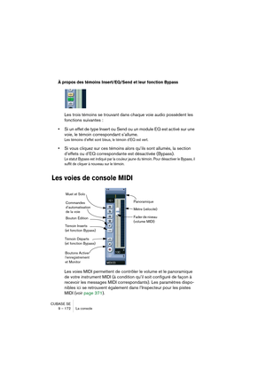 Page 172CUBASE SE
9 – 172 La console
À propos des témoins Insert/EQ/Send et leur fonction Bypass
Les trois témoins se trouvant dans chaque voie audio possèdent les 
fonctions suivantes :
•Si un effet de type Insert ou Send ou un module EQ est activé sur une 
voie, le témoin correspondant s’allume.
Les témoins d’effet sont bleus, le témoin d’EQ est vert.
•Si vous cliquez sur ces témoins alors qu’ils sont allumés, la section 
d’effets ou d’EQ correspondante est désactivée (Bypass).
Le statut Bypass est indiqué par...