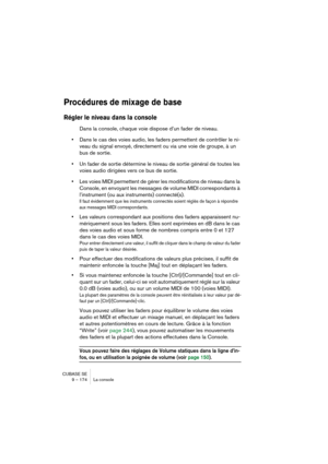 Page 174CUBASE SE
9 – 174 La console
Procédures de mixage de base
Régler le niveau dans la console
Dans la console, chaque voie dispose d’un fader de niveau. 
•Dans le cas des voies audio, les faders permettent de contrôler le ni-
veau du signal envoyé, directement ou via une voie de groupe, à un 
bus de sortie.
•Un fader de sortie détermine le niveau de sortie général de toutes les 
voies audio dirigées vers ce bus de sortie.
•Les voies MIDI permettent de gérer les modifications de niveau dans la 
Console, en...