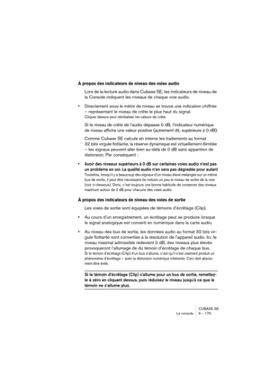 Page 175CUBASE SE
La console 9 – 175
À propos des indicateurs de niveau des voies audio
Lors de la lecture audio dans Cubase SE, les indicateurs de niveau de 
la Console indiquent les niveaux de chaque voie audio.
•Directement sous le mètre de niveau se trouve une indication chiffrée 
– représentant le niveau de crête le plus haut du signal.
Cliquez dessus pour réinitialiser les valeurs de crête.
Si le niveau de crête de l’audio dépasse 0 dB, l’indicateur numérique 
de niveau affiche une valeur positive...