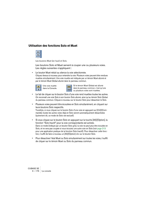 Page 176CUBASE SE
9 – 176 La console
Utilisation des fonctions Solo et Muet
Les boutons Muet (en haut) et Solo.
Les boutons Solo et Muet servent à couper une ou plusieurs voies. 
Les règles suivantes s’appliquent :
• Le bouton Muet réduit au silence la voie sélectionnée.
Cliquez dessus à nouveau pour entendre la voie. Plusieurs voies peuvent être rendues 
muettes simultanément. Une voie muette est indiquée par un témoin Muet allumé et 
par le témoin Muet Global allumé dans le panneau commun. 
• Le fait de...