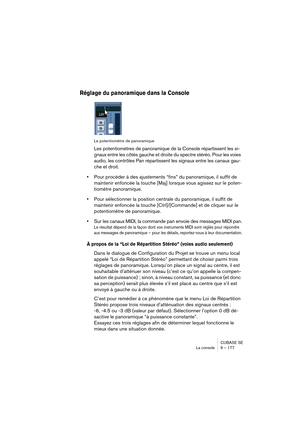 Page 177CUBASE SE
La console 9 – 177
Réglage du panoramique dans la Console
Le potentiomètre de panoramique
Les potentiomètres de panoramique de la Console répartissent les si-
gnaux entre les côtés gauche et droite du spectre stéréo. Pour les voies 
audio, les contrôles Pan répartissent les signaux entre les canaux gau-
che et droit.
•Pour procéder à des ajustements “fins” du panoramique, il suffit de 
maintenir enfoncée la touche [Maj] lorsque vous agissez sur le poten-
tiomètre panoramique.
•Pour sélectionner...