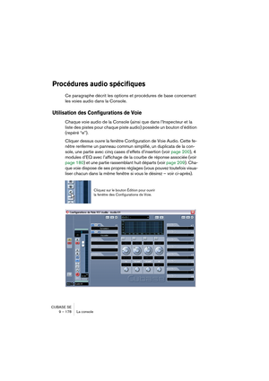 Page 178CUBASE SE
9 – 178 La console
Procédures audio spécifiques
Ce paragraphe décrit les options et procédures de base concernant 
les voies audio dans la Console.
Utilisation des Configurations de Voie
Chaque voie audio de la Console (ainsi que dans l’Inspecteur et la 
liste des pistes pour chaque piste audio) possède un bouton d’édition 
(repéré “e”).
Cliquer dessus ouvre la fenêtre Configuration de Voie Audio. Cette fe-
nêtre renferme un panneau commun simplifié, un duplicata de la con-
sole, une partie...