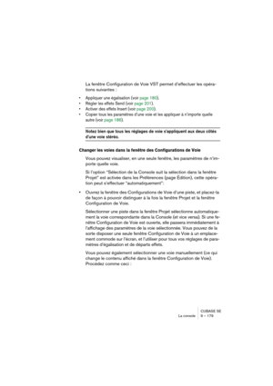 Page 179CUBASE SE
La console 9 – 179
La fenêtre Configuration de Voie VST permet d’effectuer les opéra-
tions suivantes :
• Appliquer une égalisation (voir page 180).
• Régler les effets Send (voir page 201).
• Activer des effets Insert (voir page 200).
• Copier tous les paramètres d’une voie et les appliquer à n’importe quelle 
autre (voir page 186).
Notez bien que tous les réglages de voie s’appliquent aux deux côtés 
d’une voie stéréo.
Changer les voies dans la fenêtre des Configurations de Voie
Vous pouvez...