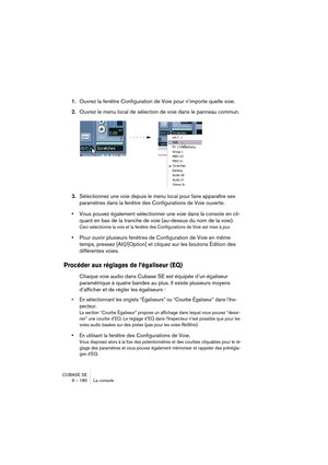 Page 180CUBASE SE
9 – 180 La console
1.Ouvrez la fenêtre Configuration de Voie pour n’importe quelle voie.
2.Ouvrez le menu local de sélection de voie dans le panneau commun.
3.
Sélectionnez une voie depuis le menu local pour faire apparaître ses 
paramètres dans la fenêtre des Configurations de Voie
 ouverte.
•Vous pouvez également sélectionner une voie dans la console en cli-
quant en bas de la tranche de voie (au-dessus du nom de la voie).
Ceci sélectionne la voie et la fenêtre des Configurations de Voie est...